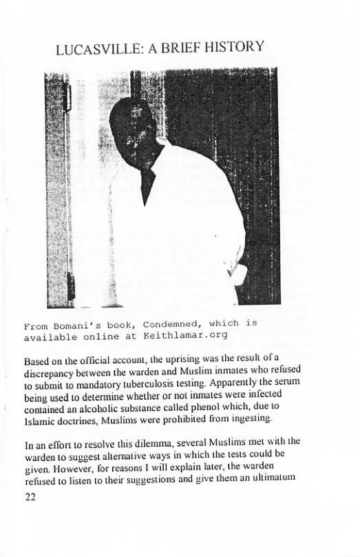 LUCASVILLE: A BRIEF HISTORY  From Bomani’s book, Condemned, which is available online at Keithlamar.org  Based on the official account, the uprising was the result of a discrepancy between the warden and Muslim inmates who refused 1o submit 1o mandatory Wwberculosis testing. Apparently the serum being used to determine whether or not inmates were infected contained an alcoholic substance called phenol which, due to Islamic doctrines, Muslims were prohibited from ingesting.  In an effort to resolve this dilemma, several Muslims met with the warden to suggest altemative ways in which the tests could be given. However, for reasons | will exphin later, the warden refused to listen 1o their suggestions and give them an ultimatum  2 